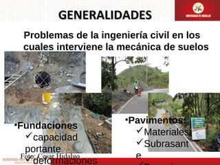 GENERALIDADES
Problemas de la ingeniería civil en los
cuales interviene la mecánica de suelos

•Fundaciones
capacidad
portante
Foto: Cesar Hidalgo
deformaciones

•Pavimentos:
Materiales
Subrasant
e

 