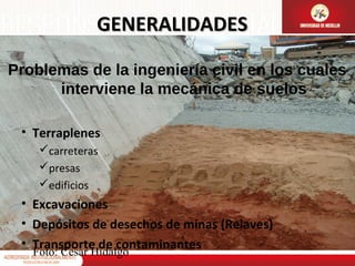 GENERALIDADES
Problemas de la ingeniería civil en los cuales
interviene la mecánica de suelos
• Terraplenes
carreteras
presas
edificios

• Excavaciones
• Depósitos de desechos de minas (Relaves)
• Transporte de contaminantes
Foto: Cesar Hidalgo

 