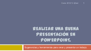 Curso 2012/13 @eel

1

REALIZAR UNA BUENA
PRESENTACIÓN EN
POWERPOINT.
Sugerencias y herramientas para crear y presentar un trabajo.

 