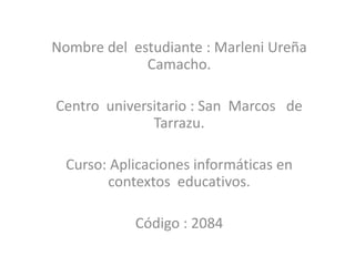 Nombre del estudiante : Marleni Ureña
Camacho.
Centro universitario : San Marcos de
Tarrazu.
Curso: Aplicaciones informáticas en
contextos educativos.
Código : 2084
 