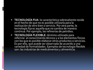  TECNOLOGÍA FIJA: la característica sobresaliente reside
en el hecho de que no es posible utilizarla para la
realización de otro bien o servicio. Por otra parte, la
tecnología fija es aquella que no cambia de manera
continua. Por ejemplo, las refinerías de petróleo.
 TECNOLOGÍA FLEXIBLE: término utilizado para
referirse al conocimiento técnico y a los elementos físicos
con los que es posible elaborar otros productos o servicios.
Es por ello, que puede ser observada de acuerdo a una
variedad de formalidades. Ejemplos de tecnología flexible
son: las industrias de medicamentos y alimenticia.
 