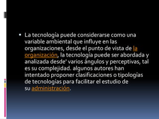  La tecnología puede considerarse como una
variable ambiental que influye en las
organizaciones, desde el punto de vista de la
organización, la tecnología puede ser abordada y
analizada desde' varios ángulos y perceptivas, tal
es su complejidad. algunos autores han
intentado proponer clasificaciones o tipologías
de tecnologías para facilitar el estudio de
su administración.
 