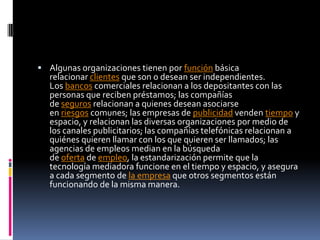  Algunas organizaciones tienen por función básica
relacionar clientes que son o desean ser independientes.
Los bancos comerciales relacionan a los depositantes con las
personas que reciben préstamos; las compañías
de seguros relacionan a quienes desean asociarse
en riesgos comunes; las empresas de publicidad venden tiempo y
espacio, y relacionan las diversas organizaciones por medio de
los canales publicitarios; las compañías telefónicas relacionan a
quiénes quieren llamar con los que quieren ser llamados; las
agencias de empleos median en la búsqueda
de oferta de empleo, la estandarización permite que la
tecnología mediadora funcione en el tiempo y espacio, y asegura
a cada segmento de la empresa que otros segmentos están
funcionando de la misma manera.
 