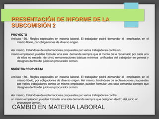 CAMBIO EN MATERIA LABORAL
PROYECTO
Artículo 156.- Reglas especiales en materia laboral. El trabajador podrá demandar al empleador, en el
mismo libelo, por obligaciones de diverso origen.
Así mismo, tratándose de reclamaciones propuestas por varios trabajadores contra un
mismo empleador, pueden formular una sola demanda siempre que el monto de lo reclamado por cada uno
de ellos no exceda de cinco remuneraciones básicas mínimas unificadas del trabajador en general y
designen dentro del juicio un procurador común.
NUESTRA PROPUESTA
Artículo 156.- Reglas especiales en materia laboral. El trabajador podrá demandar al empleador, en el
mismo libelo, por obligaciones de diverso origen. Así mismo, tratándose de reclamaciones propuestas
por varios trabajadores contra un mismo empleador, pueden formular una sola demanda siempre que
designen dentro del juicio un procurador común.
Así mismo, tratándose de reclamaciones propuestas por varios trabajadores contra
un mismo empleador, pueden formular una sola demanda siempre que designen dentro del juicio un
procurador común.
PRESENTACIÓN DE INFORME DE LAPRESENTACIÓN DE INFORME DE LA
SUBCOMISIÓN 2SUBCOMISIÓN 2
 