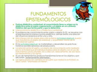 FUNDAMENTOS EPISTEMÓLOGICOSPostura dialéctico-contextual: el conocimiento tiene su origen en la dialéctica entre el sujeto cognoscente y el objeto en un contexto histórico del que forma parte y que lo determina.Interaccionismo dialéctico o Dialéctica-contextualEl problema de conocimiento entre sujeto y objeto (S-O), se resuelve con el planteamiento interaccionista dialéctico, donde existe una relación de influencia recíproca entre uno y otro.Esta interacción en doble dirección se llama actividad objetual, puesto que transforma al objeto (la realidad), y al portador mismo de la actividad (el sujeto).En la actividad objetual, se materializan y desarrollan las prácticas histórico-sociales (proceso de producción).La relación entre el sujeto y el objeto de conocimiento está mediada por la actividad que el individuo realiza sobre el objeto con el uso de instrumentos socioculturales, los cuales son, básicamente, de dos tipos: las herramientas y los signos.El uso de herramientas produce transformaciones en los objetos y por ello están “externamente orientadas”.Los signos producen cambios en el sujeto que realiza la actividad, es decir, están “orientados al interior”.