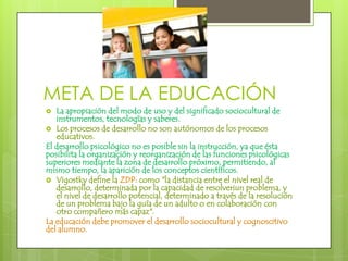 META DE LA EDUCACIÓNLa apropiación del modo de uso y del significado sociocultural de instrumentos, tecnologías y saberes.Los procesos de desarrollo no son autónomos de los procesos educativos.El desarrollo psicológico no es posible sin la instrucción, ya que ésta posibilita la organización y reorganización de las funciones psicológicas superiores mediante la zona de desarrollo próximo, permitiendo, al mismo tiempo, la aparición de los conceptos científicos.Vigostky define la ZDP: como "la distancia entre el nivel real de desarrollo, determinada por la capacidad de resolveriunproblema, y el nivel de desarrollo potencial, determinado a través de la resolución de un problema bajo la guía de un adulto o en colaboración con otro compañero más capaz".La educación debe promover el desarrollo sociocultural y cognoscitivo del alumno.