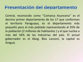 Central, reconocido como ‘’Comarca Asuncena’’ es el
decimo primer departamento de los 17 que conforman
el territorio Paraguayo, es el departamento más
pequeño pero el más poblado representando al 35% de
la población (2 millones de habitantes ) y el que nuclea a
más del 56% de las industrias del país. El actual
gobernador es el Abog. Blas Lanzoni, la capital es
Areguá.
 