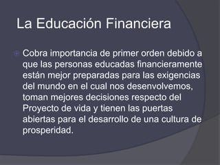 La Educación Financiera
 Cobra importancia de primer orden debido a
que las personas educadas financieramente
están mejor preparadas para las exigencias
del mundo en el cual nos desenvolvemos,
toman mejores decisiones respecto del
Proyecto de vida y tienen las puertas
abiertas para el desarrollo de una cultura de
prosperidad.
 