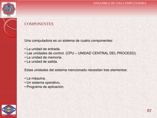 ENSAMBLE DE UNA COMPUTADORA




COMPONENTES



Una computadora es un sistema de cuatro componentes:

• La unidad de entrada.
• Las unidades de control. (CPU – UNIDAD CENTRAL DEL PROCESO).
• La unidad de memoria.
• La unidad de salida.

Estas unidades del sistema mencionado necesitan tres elementos:

• La máquina.
• Un sistema operativo.
• Programa de aplicación.




                                                                        EJ
 