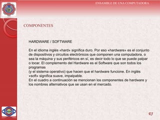 ENSAMBLE DE UNA COMPUTADORA




COMPONENTES


 HARDWARE / SOFTWARE

 En el idioma inglés «hard» significa duro. Por eso «hardware» es el conjunto
 de dispositivos y circuitos electrónicos que componen una computadora, o
 sea la máquina y sus periféricos en sí, es decir todo lo que se puede palpar
 o tocar. El complemento del Hardware es el Software que son todos los
 programas
 (y el sistema operativo) que hacen que el hardware funcione. En inglés
 «soft» significa suave, impalpable.
 En el cuadro a continuación se mencionan los componentes de hardware y
 los nombres alternativos que se usan en el mercado.




                                                                            EJ
 