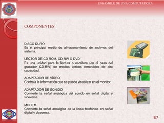 ENSAMBLE DE UNA COMPUTADORA




COMPONENTES



DISCO DURO
Es el principal medio de almacenamiento de archivos del
sistema.

LECTOR DE CD ROM, CD-RW O DVD
Es una unidad para la lectura o escritura (en el caso del
grabador CD-RW) de medios ópticos removibles de alta
capacidad.

ADAPTADOR DE VÍDEO
Controla la información que se puede visualizar en el monitor.

ADAPTADOR DE SONIDO
Convierte la señal analógica del sonido en señal digital y
viceversa.

MODEM
Convierte la señal analógica de la línea telefónica en señal
digital y viceversa.
                                                                                  EJ
 
