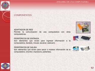 ENSAMBLE DE UNA COMPUTADORA




COMPONENTES




ADAPTADOR DE RED
Permite la comunicación     de   una   computadora   con   otras
computadoras.

PERIFÉRICOS DE ENTRADA
Son elementos que sirven para ingresar información a la
computadora, (teclado, mouse, escáner, webcam).

PERIFÉRICOS DE SALIDA
Son elementos que sirven para sacar o mostrar información de la
computadora, (monitor, impresora, parlantes).




                                                                             EJ
 