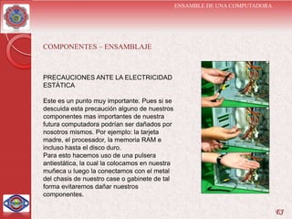ENSAMBLE DE UNA COMPUTADORA




COMPONENTES – ENSAMBLAJE



PRECAUCIONES ANTE LA ELECTRICIDAD
ESTÁTICA

Este es un punto muy importante. Pues si se
descuida esta precaución alguno de nuestros
componentes mas importantes de nuestra
futura computadora podrían ser dañados por
nosotros mismos. Por ejemplo: la tarjeta
madre, el procesador, la memoria RAM e
incluso hasta el disco duro.
Para esto hacemos uso de una pulsera
antiestática, la cual la colocamos en nuestra
muñeca u luego la conectamos con el metal
del chasis de nuestro case o gabinete de tal
forma evitaremos dañar nuestros
componentes.

                                                                              EJ
 