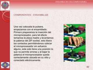 ENSAMBLE DE UNA COMPUTADORA




COMPONENTES – ENSAMBLAJE




Una vez colocada la pulsera,
empezamos con el ensamblado.
Primero preparamos la inserción del
microprocesador, para tal efecto
tomamos la placa madre y levantamos
la palanca del ZIF-socket, esto libera
los contactos permitiéndonos colocar
el microprocesador sin esfuerzo
alguno, este solo tiene una posición lo
que no permite errores y al bajar la
palanca el microprocesador queda
correctamente ubicado en su sitio y
conectado eléctricamente.

                                                                    EJ
 