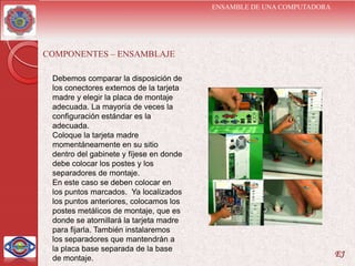 ENSAMBLE DE UNA COMPUTADORA




COMPONENTES – ENSAMBLAJE

 Debemos comparar la disposición de
 los conectores externos de la tarjeta
 madre y elegir la placa de montaje
 adecuada. La mayoría de veces la
 configuración estándar es la
 adecuada.
 Coloque la tarjeta madre
 momentáneamente en su sitio
 dentro del gabinete y fíjese en donde
 debe colocar los postes y los
 separadores de montaje.
 En este caso se deben colocar en
 los puntos marcados. Ya localizados
 los puntos anteriores, colocamos los
 postes metálicos de montaje, que es
 donde se atornillará la tarjeta madre
 para fijarla. También instalaremos
 los separadores que mantendrán a
 la placa base separada de la base
 de montaje.
                                                                       EJ
 