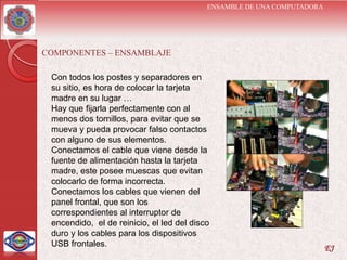 ENSAMBLE DE UNA COMPUTADORA




COMPONENTES – ENSAMBLAJE

 Con todos los postes y separadores en
 su sitio, es hora de colocar la tarjeta
 madre en su lugar …
 Hay que fijarla perfectamente con al
 menos dos tornillos, para evitar que se
 mueva y pueda provocar falso contactos
 con alguno de sus elementos.
 Conectamos el cable que viene desde la
 fuente de alimentación hasta la tarjeta
 madre, este posee muescas que evitan
 colocarlo de forma incorrecta.
 Conectamos los cables que vienen del
 panel frontal, que son los
 correspondientes al interruptor de
 encendido, el de reinicio, el led del disco
 duro y los cables para los dispositivos
 USB frontales.                                                          EJ
 