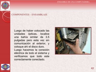 ENSAMBLE DE UNA COMPUTADORA




COMPONENTES – ENSAMBLAJE




 Luego de haber colocado las
 unidades ópticas, localice
 una bahía similar de 3.5
 pulgadas pero esta vez sin
 comunicación al exterior, y
 coloque ahí el disco duro.
 Luego hacemos la conexión
 eléctrica de todo el sistema y
 verificamos que todo este
 correctamente conectado.


                                                                EJ
 
