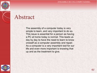 ENSAMBLE DE UNA COMPUTADORA




Abstract
    The assembly of a computer today is very
    simple to learn, and very important to do so.
    This issue is essential for a person as having
    a PC at home today is normal. This leads us
    day by day to have the need to learn to know
    oneself as a computer assembly and repair.
    As a computer is a very important tool for our
    life and even more important is knowing that
    up and as the treatment to give.




                                                                EJ
 