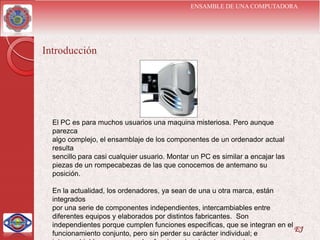ENSAMBLE DE UNA COMPUTADORA




Introducción




  El PC es para muchos usuarios una maquina misteriosa. Pero aunque
  parezca
  algo complejo, el ensamblaje de los componentes de un ordenador actual
  resulta
  sencillo para casi cualquier usuario. Montar un PC es similar a encajar las
  piezas de un rompecabezas de las que conocemos de antemano su
  posición.

  En la actualidad, los ordenadores, ya sean de una u otra marca, están
  integrados
  por una serie de componentes independientes, intercambiables entre
  diferentes equipos y elaborados por distintos fabricantes. Son
  independientes porque cumplen funciones especificas, que se integran en el
                                                                             EJ
  funcionamiento conjunto, pero sin perder su carácter individual; e
 