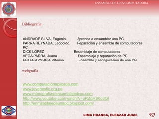 ENSAMBLE DE UNA COMPUTADORA




Bibliografía


ANDRADE SILVA, Eugenio.     Aprenda a ensamblar una PC.
PARRA REYNADA, Leopoldo.    Reparación y ensamble de computadoras
PC
DICK LOPEZ                 Ensamblaje de computadoras
VEGA PARRA, Juana            Ensamblaje y reparación de PC
ESTESO AYUSO. Alfonso        Ensamble y configuración de una PC


webgrafía


www.computaciónaplicada.com
www.jovenestic.org.pe
www.monografias/ensamblajedepc.com
http://www.youtube.com/watch?v=uRZgHS0o3QI
http://enmsablajedeunapc.blogspot.com/

                                LIMA HUANCA, ELEAZAR JUAN.           EJ
 
