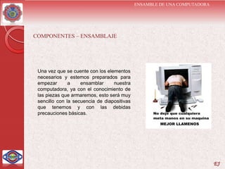 ENSAMBLE DE UNA COMPUTADORA




COMPONENTES – ENSAMBLAJE




 Una vez que se cuente con los elementos
 necesarios y estemos preparados para
 empezar       a    ensamblar     nuestra
 computadora, ya con el conocimiento de
 las piezas que armaremos, esto será muy
 sencillo con la secuencia de diapositivas
 que tenemos y con las debidas
 precauciones básicas.




                                                                           EJ
 