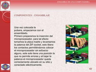 ENSAMBLE DE UNA COMPUTADORA




COMPONENTES – ENSAMBLAJE




Una vez colocada la
pulsera, empezamos con el
ensamblado.
Primero preparamos la inserción del
microprocesador, para tal efecto
tomamos la placa madre y levantamos
la palanca del ZIF-socket, esto libera
los contactos permitiéndonos colocar
el microprocesador sin esfuerzo
alguno, este solo tiene una posición lo
que no permite errores y al bajar la
palanca el microprocesador queda
correctamente ubicado en su sitio y
conectado eléctricamente.
                                                                    EJ
 