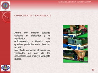 ENSAMBLE DE UNA COMPUTADORA




COMPONENTES – ENSAMBLAJE




Ahora con mucho cuidado
coloque el disipador y el
ventilador                     de
enfriamiento,  cuidando      que
queden perfectamente fijos en
su sitio.
No olvide conectar el cable del
ventilador en uno de los
conectores que incluye la tarjeta
madre.



                                                                  EJ
 