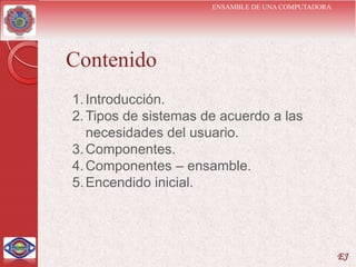 ENSAMBLE DE UNA COMPUTADORA




Contenido
1. Introducción.
2. Tipos de sistemas de acuerdo a las
   necesidades del usuario.
3. Componentes.
4. Componentes – ensamble.
5. Encendido inicial.




                                                    EJ
 