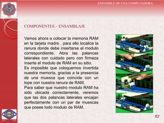 ENSAMBLE DE UNA COMPUTADORA




COMPONENTES – ENSAMBLAJE

Vamos ahora a colocar la memoria RAM
en la tarjeta madre , para ello localice la
ranura donde debe insertarse el modulo
correspondiente. Abra las palancas
laterales con cuidado pero con firmeza
inserte el modulo de RAM en su sitio.
Es imposible que coloquemos invertida
nuestra memoria, gracias a la presencia
de una muesca que coincide con un
tope con nuestra ranura de RAM.
Para saber que nuestro modulo RAM ha
sido ubicada correctamente, veremos
que las dos palancas laterales encajan
perfectamente con un par de muescas
que posee todo modulo de RAM.

                                                                        EJ
 