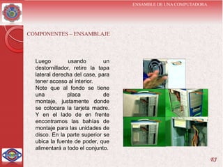 ENSAMBLE DE UNA COMPUTADORA




COMPONENTES – ENSAMBLAJE



  Luego         usando        un
  destornillador, retire la tapa
  lateral derecha del case, para
  tener acceso al interior.
  Note que al fondo se tiene
  una          placa          de
  montaje, justamente donde
  se colocara la tarjeta madre.
  Y en el lado de en frente
  encontramos las bahías de
  montaje para las unidades de
  disco. En la parte superior se
  ubica la fuente de poder, que
  alimentará a todo el conjunto.
                                                                 EJ
 
