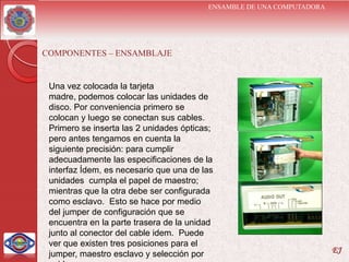 ENSAMBLE DE UNA COMPUTADORA




COMPONENTES – ENSAMBLAJE


 Una vez colocada la tarjeta
 madre, podemos colocar las unidades de
 disco. Por conveniencia primero se
 colocan y luego se conectan sus cables.
 Primero se inserta las 2 unidades ópticas;
 pero antes tengamos en cuenta la
 siguiente precisión: para cumplir
 adecuadamente las especificaciones de la
 interfaz Ídem, es necesario que una de las
 unidades cumpla el papel de maestro;
 mientras que la otra debe ser configurada
 como esclavo. Esto se hace por medio
 del jumper de configuración que se
 encuentra en la parte trasera de la unidad
 junto al conector del cable idem. Puede
 ver que existen tres posiciones para el
 jumper, maestro esclavo y selección por                               EJ
 