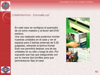 ENSAMBLE DE UNA COMPUTADORA




COMPONENTES – ENSAMBLAJE



 En este caso se configura el quemador
 de cd como maestro y al lector del DVD
 esclavo.
 Una vez realizado esto podemos montar
 nuestras unidades en el case y ver el
 espacio para 2 bahías externas de 5.25
 pulgadas, retirando la lamina frontal.
 Esto nos permitirá deslizar una de las
 unidades en su sitio y luego la otra. Por
 supuesto que hay que asegurarlas con
 por lo menos dos tornillos para que
 permanezcan fijas al case.



                                                                           EJ
 