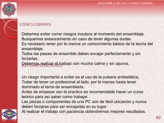 ENSAMBLE DE UNA COMPUTADORA




CONCLUSIONES

Debemos evitar correr riesgos insulsos al momento del ensamblaje.
Busquemos asesoramiento en caso de tener algunas dudas.
Es necesario tener por lo menos un conocimiento básico de la teoría del
ensamblaje.
Todos las piezas de ensamble deben encajar perfectamente y sin
forzarlas.
Debemos realizar el trabajo con mucha calma y sin apuros.
RECOMENDACIONES

Un riesgo importante a evitar es el uso de la pulsera antiestática.
Tratar de tener un profesional al lado; por lo menos hasta tener
dominado el tema de ensamblado.
Antes de empezar con lo practico es recomendable hacer un curso
teórico para así saber como trabajar.
Las piezas o componentes de una PC son de fácil ubicación y nunca
deben forzarse para ser encajadas en su lugar.
Al realizar el trabajo con paciencia obtendremos mejores resultados.
                                                                          EJ
 