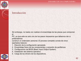 ENSAMBLE DE UNA COMPUTADORA




Introducción




Sin embargo, no basta con realizar el ensamblaje de las piezas que componen
el
PC, ya que este es solo uno de los pasos necesarios que debemos dar si
pretendemos
construir un ordenador personal. El proceso completo consta de cinco
apartados básicos:
1. Elección de la configuración apropiada
2. Ensamblaje físico de los componentes y conexión de periféricos
3. Configuración de BIOS (Basic Input Output System)
4. Instalación del sistema operativo
5. Carga de los drivers de los dispositivos.

                                                                              EJ
 