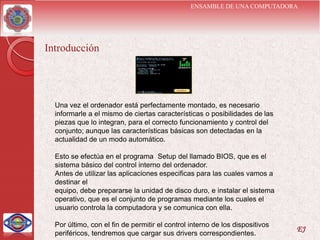 ENSAMBLE DE UNA COMPUTADORA




Introducción




  Una vez el ordenador está perfectamente montado, es necesario
  informarle a el mismo de ciertas características o posibilidades de las
  piezas que lo integran, para el correcto funcionamiento y control del
  conjunto; aunque las características básicas son detectadas en la
  actualidad de un modo automático.

  Esto se efectúa en el programa Setup del llamado BIOS, que es el
  sistema básico del control interno del ordenador.
  Antes de utilizar las aplicaciones especificas para las cuales vamos a
  destinar el
  equipo, debe prepararse la unidad de disco duro, e instalar el sistema
  operativo, que es el conjunto de programas mediante los cuales el
  usuario controla la computadora y se comunica con ella.

  Por último, con el fin de permitir el control interno de los dispositivos
                                                                              EJ
  periféricos, tendremos que cargar sus drivers correspondientes.
 