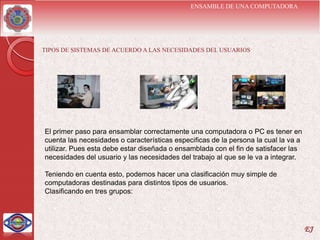 ENSAMBLE DE UNA COMPUTADORA




TIPOS DE SISTEMAS DE ACUERDO A LAS NECESIDADES DEL USUARIOS




El primer paso para ensamblar correctamente una computadora o PC es tener en
cuenta las necesidades o características especificas de la persona la cual la va a
utilizar. Pues esta debe estar diseñada o ensamblada con el fin de satisfacer las
necesidades del usuario y las necesidades del trabajo al que se le va a integrar.

Teniendo en cuenta esto, podemos hacer una clasificación muy simple de
computadoras destinadas para distintos tipos de usuarios.
Clasificando en tres grupos:




                                                                                     EJ
 