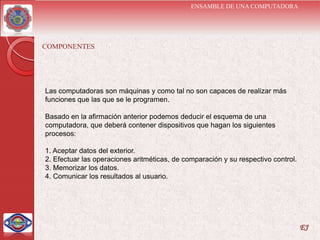 ENSAMBLE DE UNA COMPUTADORA




COMPONENTES




Las computadoras son máquinas y como tal no son capaces de realizar más
funciones que las que se le programen.

Basado en la afirmación anterior podemos deducir el esquema de una
computadora, que deberá contener dispositivos que hagan los siguientes
procesos:

1. Aceptar datos del exterior.
2. Efectuar las operaciones aritméticas, de comparación y su respectivo control.
3. Memorizar los datos.
4. Comunicar los resultados al usuario.




                                                                                   EJ
 