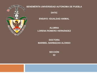 BENEMÉRITA UNIVERSIDAD AUTONOMA DE PUEBLA

                  DHTIC

         ENSAYO: IGUALDAD ANIMAL



                 ALUMNA
        LORENA ROMERO HERNÁNDEZ



                DOCTORA
        MARIBEL BARBIZZAN ALONSO



                SECCIÓN
                   02
 