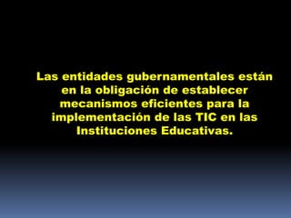 Las entidades gubernamentales están
    en la obligación de establecer
   mecanismos eficientes para la
  implementación de las TIC en las
      Instituciones Educativas.
 