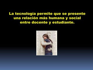 La tecnología permite que se presente
  una relación más humana y social
     entre docente y estudiante.
 