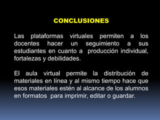 CONCLUSIONES

Las plataformas virtuales permiten a los
docentes hacer un seguimiento a sus
estudiantes en cuanto a producción individual,
fortalezas y debilidades.

El aula virtual permite la distribución de
materiales en línea y al mismo tiempo hace que
esos materiales estén al alcance de los alumnos
en formatos para imprimir, editar o guardar.
 