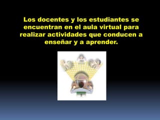 Los docentes y los estudiantes se
 encuentran en el aula virtual para
realizar actividades que conducen a
        enseñar y a aprender.
 