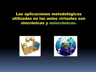 Las aplicaciones metodológicas
utilizadas en las aulas virtuales son
     sincrónicas y asincrónicas.
 