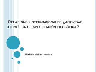 RELACIONES INTERNACIONALES ¿ACTIVIDAD
CIENTÍFICA O ESPECULACIÓN FILOSÓFICA?




        Mariana Molina Lezama
 