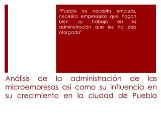 Análisis de la administración de las
microempresas así como su influencia en
su crecimiento en la ciudad de Puebla
“Puebla no necesita empleos,
necesita empresarios que hagan
bien su trabajo en la
administración que les ha sido
otorgada”
 