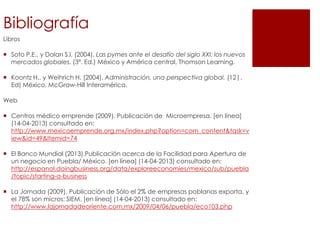 Bibliografía
Libros
 Soto P.E., y Dolan S.l. (2004). Las pymes ante el desafío del siglo XXI: los nuevos
mercados globales. (3ª. Ed.) México y América central, Thomson Learning.
 Koontz H,. y Weihrich H. (2004). Administración, una perspectiva global. (12|.
Ed) México, McGraw-Hill Interamérica.
Web
 Centros médico emprende (2009). Publicación de Microempresa. [en linea]
(14-04-2013) consultado en:
http://www.mexicoemprende.org.mx/index.php?option=com_content&task=v
iew&id=49&Itemid=74
 El Banco Mundial (2013).Publicación acerca de la Facilidad para Apertura de
un negocio en Puebla/ México. [en línea] (14-04-2013) consultado en:
http://espanol.doingbusiness.org/data/exploreeconomies/mexico/sub/puebla
/topic/starting-a-business
 La Jornada (2009). Publicación de Sólo el 2% de empresas poblanas exporta, y
el 78% son micros: SIEM. [en línea] (14-04-2013) consultado en:
http://www.lajornadadeoriente.com.mx/2009/04/06/puebla/eco103.php
 