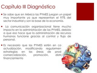 Capítulo III Diagnóstico
 Se sabe que en México las PYMES juegan un papel
muy importante ya que representan el 97% del
sector industrial y son la base de la economía.
 La comunicación organizacional tiene mucho
impacto en la administración de las PYMES, debido
a que eso hace que la administración de recursos
humanos funcione gracias al control y flujo de
personal.
 Es necesario que las PYMES estén en constante
actualización, modificando regularmente sus
estrategias en las áreas de producción,
comercialización, promoción, distribución,
financiamiento
 
