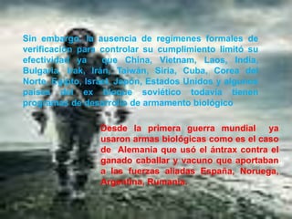Sin embargo, la ausencia de regímenes formales de
verificación para controlar su cumplimiento limitó su
efectividad ya
que China, Vietnam, Laos, India,
Bulgaria, Irak, Irán, Taiwán, Siria, Cuba, Corea del
Norte, Egipto, Israel, Japón, Estados Unidos y algunos
países del ex bloque soviético todavía tienen
programas de desarrollo de armamento biológico
Desde la primera guerra mundial ya
usaron armas biológicas como es el caso
de Alemania que usó el ántrax contra el
ganado caballar y vacuno que aportaban
a las fuerzas aliadas España, Noruega,
Argentina, Rumania.

 
