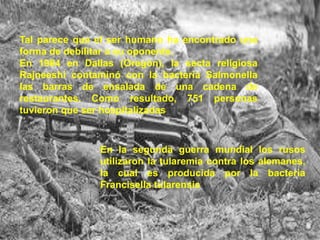 Tal parece que el ser humano ha encontrado una
forma de debilitar a su oponente.
En 1984 en Dallas (Oregón), la secta religiosa
Rajneeshi contaminó con la bacteria Salmonella
las barras de ensalada de una cadena de
restaurantes. Como resultado, 751 personas
tuvieron que ser hospitalizadas

En la segunda guerra mundial los rusos
utilizaron la tularemia contra los alemanes,
la cual es producida por la bacteria
Francisella tularensis

 