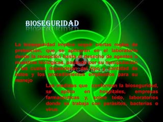 La bioseguridad implica seguir ciertas reglas de
protección, que se aplicarán en el laboratorio
desde la recepción hasta el desecho de agentes o
muestras biológicas, pasando por su manipulación
y las cuales dependerán del tipo y cantidad de
éstos y los procedimientos empleados para su
manejo
Las medidas que conforman la bioseguridad,
se
aplica
en
hospitales,
empresas
farmacéuticas y, sobre todo, laboratorios
donde se trabaja con parásitos, bacterias o
virus

 
